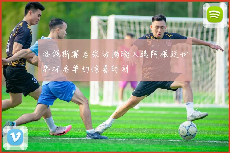 洛佩斯赛后采访揭晓入选阿根廷世界杯名单的惊喜时刻