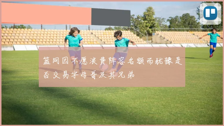 篮网因不愿浪费阵容名额而犹豫是否交易字母哥及其兄弟