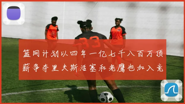 篮网计划以四年一亿七千八百万顶薪争夺里夫斯活塞和老鹰也加入竞标行列
