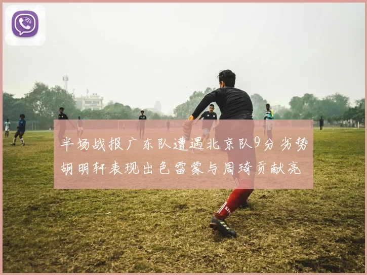 半场战报广东队遭遇北京队9分劣势胡明轩表现出色雷蒙与周琦贡献亮眼数据