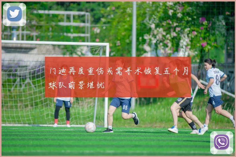 门迪再度重伤或需手术恢复五个月球队前景堪忧