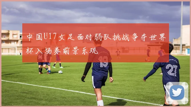 中国U17女足面对弱队挑战争夺世界杯入场券前景乐观