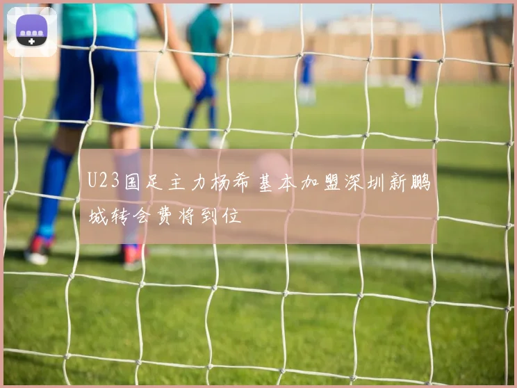 U23国足主力杨希基本加盟深圳新鹏城转会费将到位