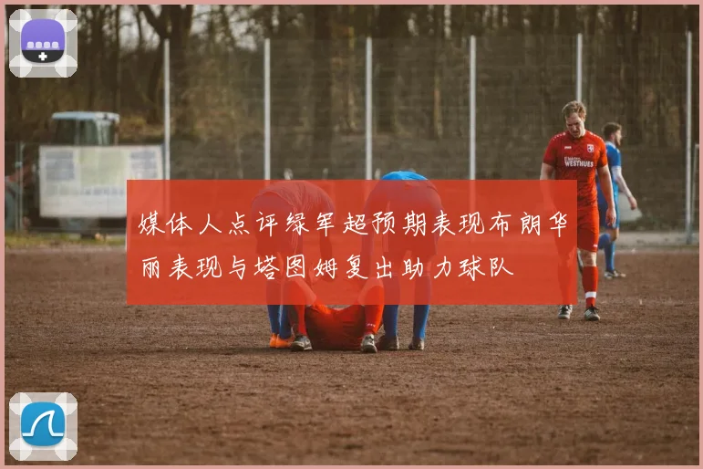 媒体人点评绿军超预期表现布朗华丽表现与塔图姆复出助力球队