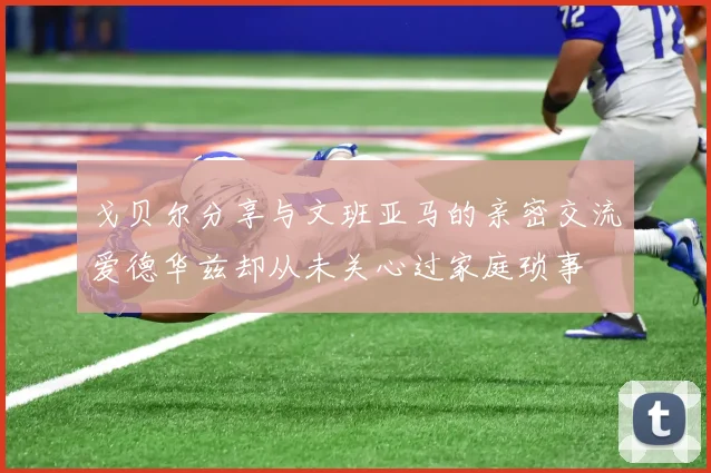 戈贝尔分享与文班亚马的亲密交流爱德华兹却从未关心过家庭琐事