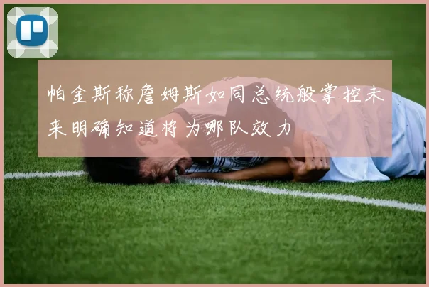 帕金斯称詹姆斯如同总统般掌控未来明确知道将为哪队效力