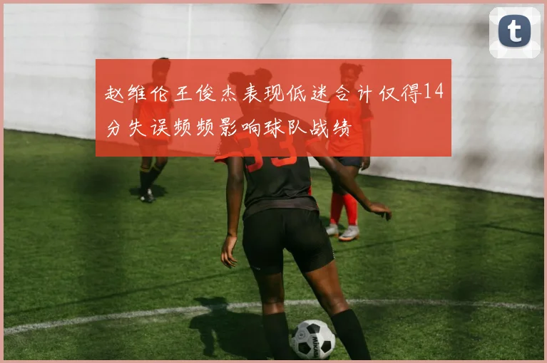 赵维伦王俊杰表现低迷合计仅得14分失误频频影响球队战绩