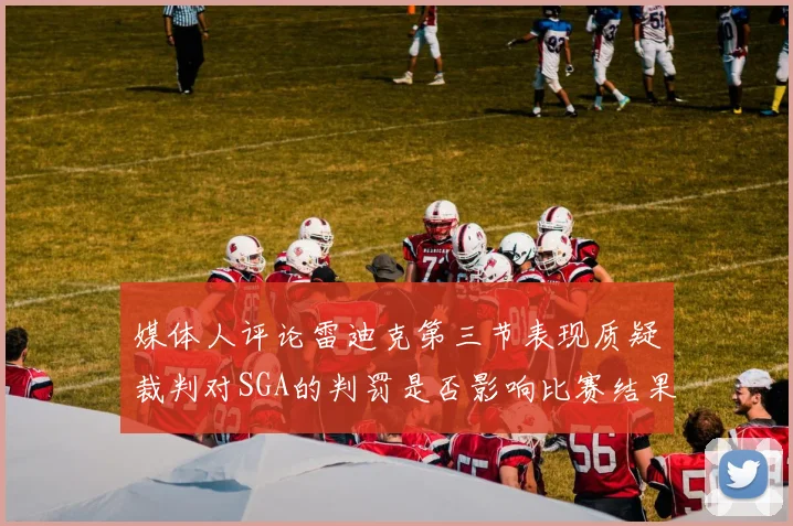 媒体人评论雷迪克第三节表现质疑裁判对SGA的判罚是否影响比赛结果