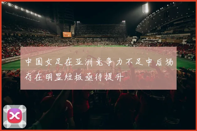 中国女足在亚洲竞争力不足中后场存在明显短板亟待提升