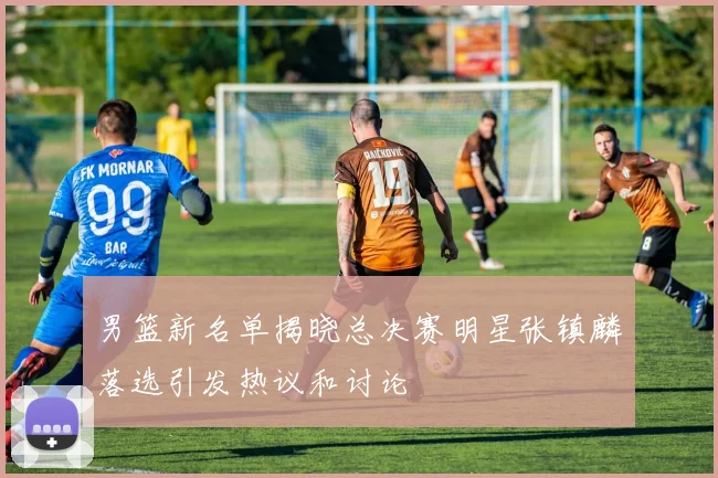 男篮新名单揭晓总决赛明星张镇麟落选引发热议和讨论